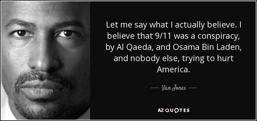 Let me say what I actually believe. I believe that 9/11 was a conspiracy, by Al Qaeda, and Osama Bin Laden, and nobody else, trying to hurt America. - Van Jones