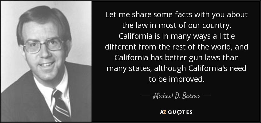 Let me share some facts with you about the law in most of our country. California is in many ways a little different from the rest of the world, and California has better gun laws than many states, although California's need to be improved. - Michael D. Barnes
