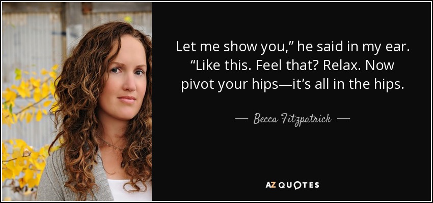 Let me show you,” he said in my ear. “Like this. Feel that? Relax. Now pivot your hips—it’s all in the hips. - Becca Fitzpatrick