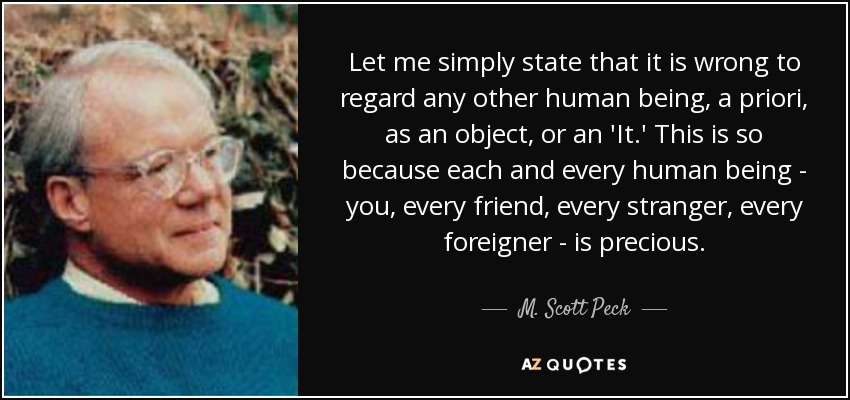 Let me simply state that it is wrong to regard any other human being, a priori, as an object, or an 'It.' This is so because each and every human being - you, every friend, every stranger, every foreigner - is precious. - M. Scott Peck
