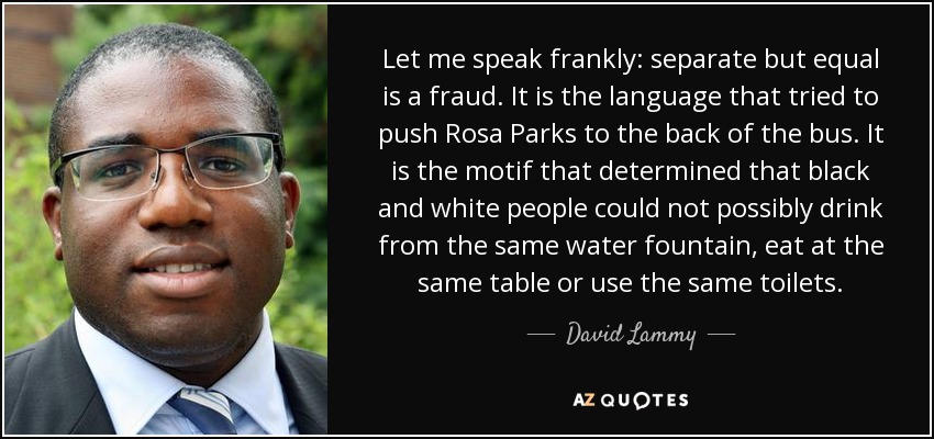 Let me speak frankly: separate but equal is a fraud. It is the language that tried to push Rosa Parks to the back of the bus. It is the motif that determined that black and white people could not possibly drink from the same water fountain, eat at the same table or use the same toilets. - David Lammy