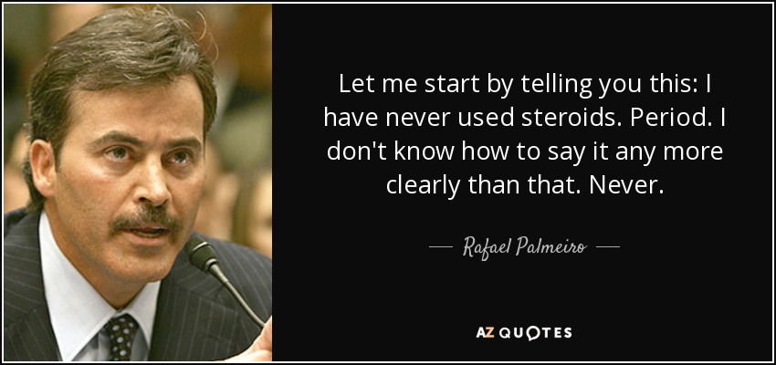 Let me start by telling you this: I have never used steroids. Period. I don't know how to say it any more clearly than that. Never. - Rafael Palmeiro