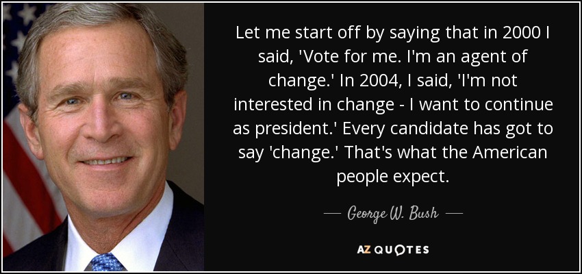 Let me start off by saying that in 2000 I said, 'Vote for me. I'm an agent of change.' In 2004, I said, 'I'm not interested in change - I want to continue as president.' Every candidate has got to say 'change.' That's what the American people expect. - George W. Bush