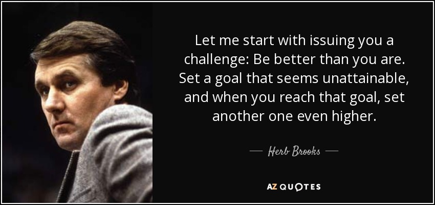 Let me start with issuing you a challenge: Be better than you are. Set a goal that seems unattainable, and when you reach that goal, set another one even higher. - Herb Brooks