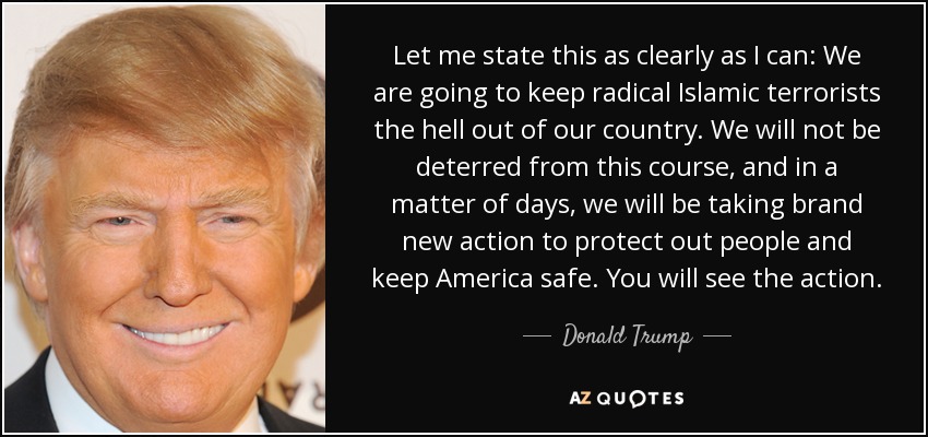 Let me state this as clearly as I can: We are going to keep radical Islamic terrorists the hell out of our country. We will not be deterred from this course, and in a matter of days, we will be taking brand new action to protect out people and keep America safe. You will see the action. - Donald Trump