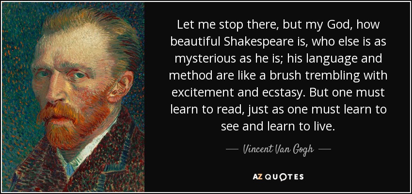 Let me stop there, but my God, how beautiful Shakespeare is, who else is as mysterious as he is; his language and method are like a brush trembling with excitement and ecstasy. But one must learn to read, just as one must learn to see and learn to live. - Vincent Van Gogh