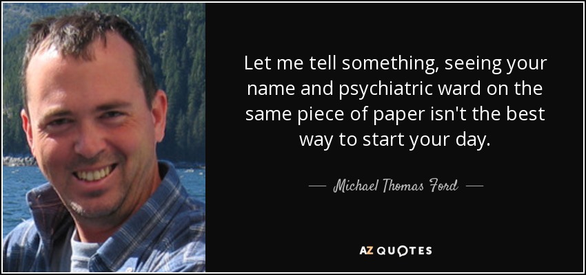 Let me tell something, seeing your name and psychiatric ward on the same piece of paper isn't the best way to start your day. - Michael Thomas Ford