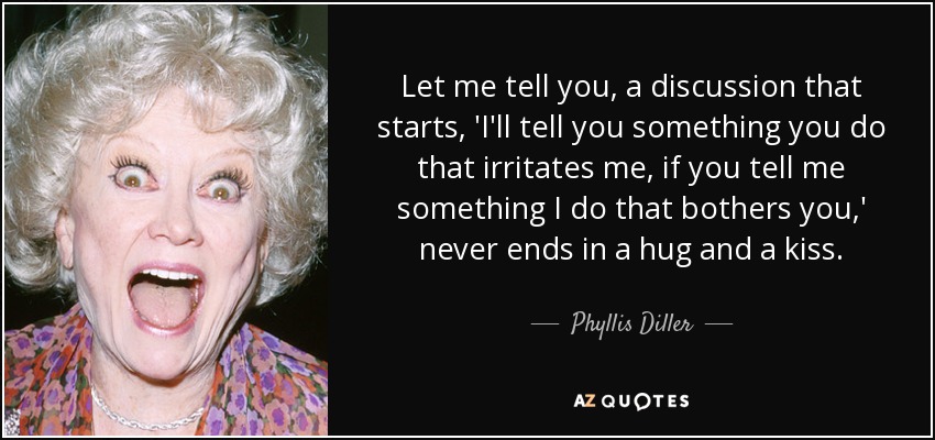 Let me tell you, a discussion that starts, 'I'll tell you something you do that irritates me, if you tell me something I do that bothers you,' never ends in a hug and a kiss. - Phyllis Diller