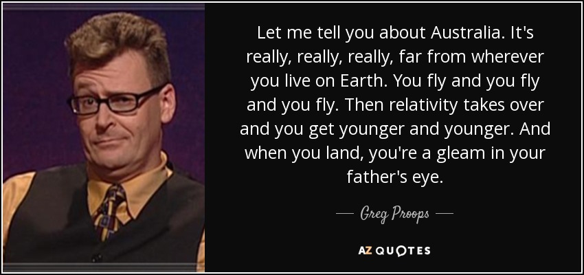 Let me tell you about Australia. It's really, really, really, far from wherever you live on Earth. You fly and you fly and you fly. Then relativity takes over and you get younger and younger. And when you land, you're a gleam in your father's eye. - Greg Proops