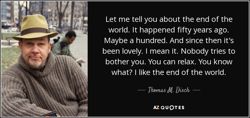 Let me tell you about the end of the world. It happened fifty years ago. Maybe a hundred. And since then it's been lovely. I mean it. Nobody tries to bother you. You can relax. You know what? I like the end of the world. - Thomas M. Disch