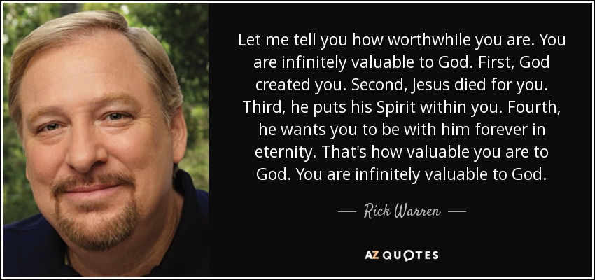 Let me tell you how worthwhile you are. You are infinitely valuable to God. First, God created you. Second, Jesus died for you. Third, he puts his Spirit within you. Fourth, he wants you to be with him forever in eternity. That's how valuable you are to God. You are infinitely valuable to God. - Rick Warren