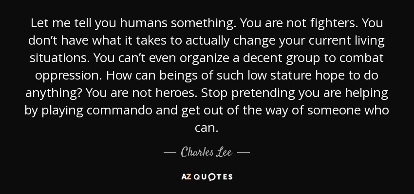 Let me tell you humans something. You are not fighters. You don’t have what it takes to actually change your current living situations. You can’t even organize a decent group to combat oppression. How can beings of such low stature hope to do anything? You are not heroes. Stop pretending you are helping by playing commando and get out of the way of someone who can. - Charles Lee