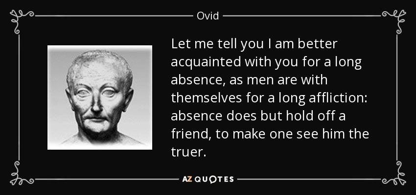 Let me tell you I am better acquainted with you for a long absence, as men are with themselves for a long affliction: absence does but hold off a friend, to make one see him the truer. - Ovid