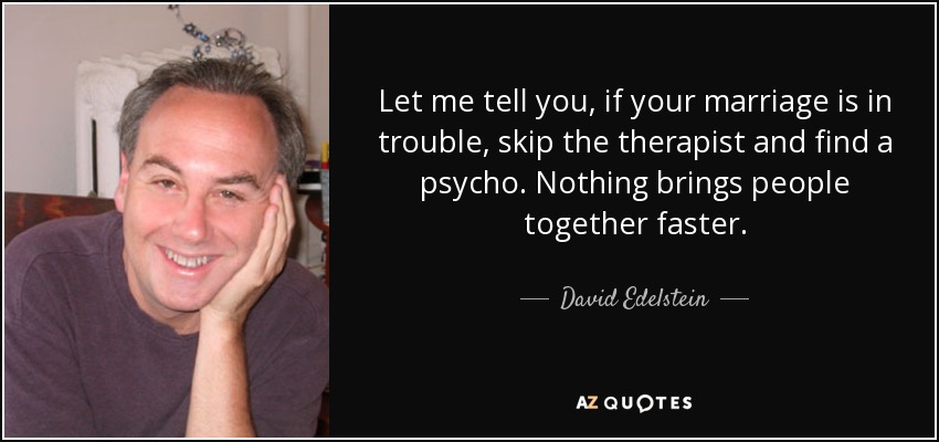 Let me tell you, if your marriage is in trouble, skip the therapist and find a psycho. Nothing brings people together faster. - David Edelstein