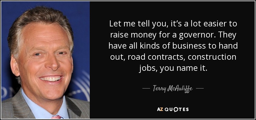 Let me tell you, it’s a lot easier to raise money for a governor. They have all kinds of business to hand out, road contracts, construction jobs, you name it. - Terry McAuliffe