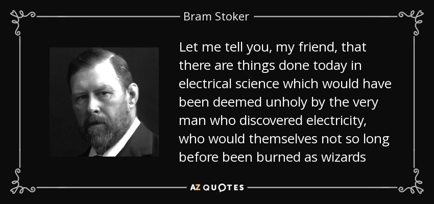 Let me tell you, my friend, that there are things done today in electrical science which would have been deemed unholy by the very man who discovered electricity, who would themselves not so long before been burned as wizards - Bram Stoker