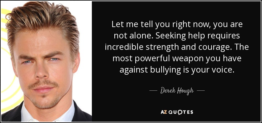 Let me tell you right now, you are not alone. Seeking help requires incredible strength and courage. The most powerful weapon you have against bullying is your voice. - Derek Hough