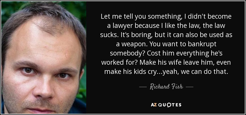 Let me tell you something, I didn't become a lawyer because I like the law, the law sucks. It's boring, but it can also be used as a weapon. You want to bankrupt somebody? Cost him everything he's worked for? Make his wife leave him, even make his kids cry...yeah, we can do that. - Richard Fish