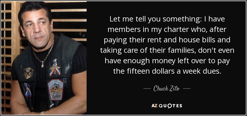 Let me tell you something: I have members in my charter who, after paying their rent and house bills and taking care of their families, don't even have enough money left over to pay the fifteen dollars a week dues. - Chuck Zito