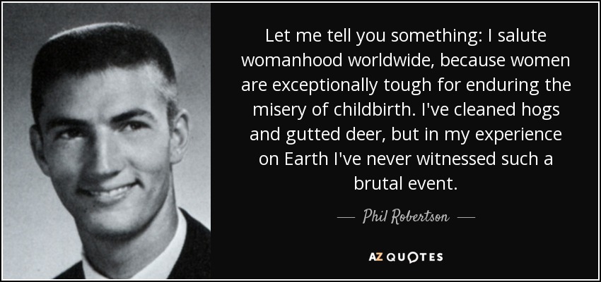 Let me tell you something: I salute womanhood worldwide, because women are exceptionally tough for enduring the misery of childbirth. I've cleaned hogs and gutted deer, but in my experience on Earth I've never witnessed such a brutal event. - Phil Robertson