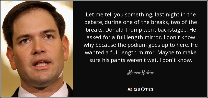 Let me tell you something, last night in the debate, during one of the breaks, two of the breaks, Donald Trump went backstage... He asked for a full length mirror. I don't know why because the podium goes up to here. He wanted a full length mirror. Maybe to make sure his pants weren't wet. I don't know. - Marco Rubio