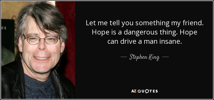 Let me tell you something my friend. Hope is a dangerous thing. Hope can drive a man insane. - Stephen King