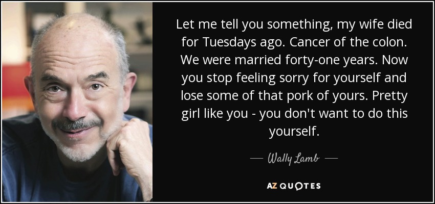 Let me tell you something, my wife died for Tuesdays ago. Cancer of the colon. We were married forty-one years. Now you stop feeling sorry for yourself and lose some of that pork of yours. Pretty girl like you - you don't want to do this yourself. - Wally Lamb