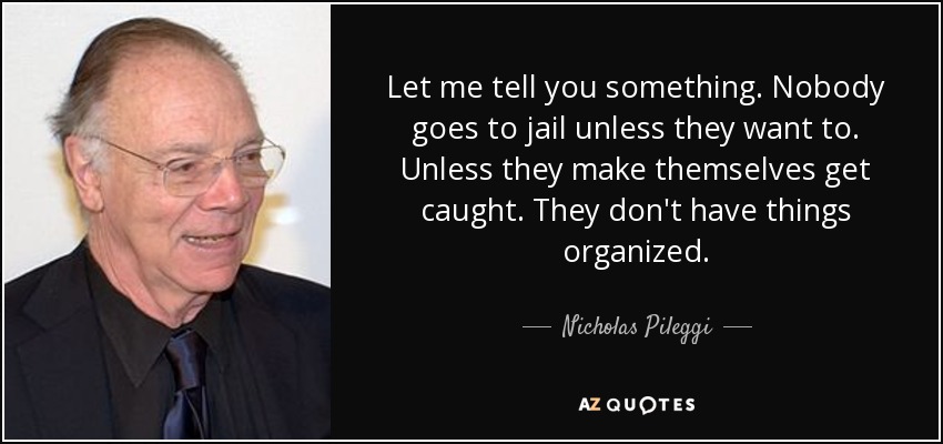 Let me tell you something. Nobody goes to jail unless they want to. Unless they make themselves get caught. They don't have things organized. - Nicholas Pileggi