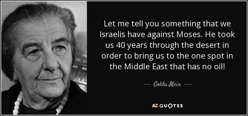Let me tell you something that we Israelis have against Moses. He took us 40 years through the desert in order to bring us to the one spot in the Middle East that has no oil! - Golda Meir