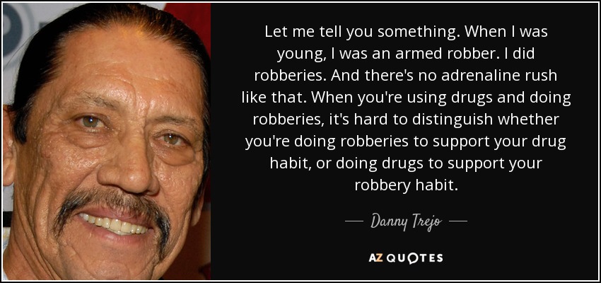 Let me tell you something. When I was young, I was an armed robber. I did robberies. And there's no adrenaline rush like that. When you're using drugs and doing robberies, it's hard to distinguish whether you're doing robberies to support your drug habit, or doing drugs to support your robbery habit. - Danny Trejo