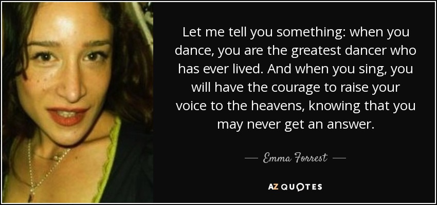 Let me tell you something: when you dance, you are the greatest dancer who has ever lived. And when you sing, you will have the courage to raise your voice to the heavens, knowing that you may never get an answer. - Emma Forrest