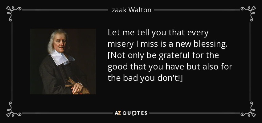 Let me tell you that every misery I miss is a new blessing. [Not only be grateful for the good that you have but also for the bad you don't!] - Izaak Walton