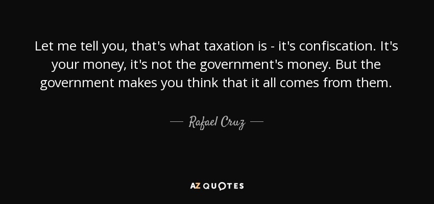 Let me tell you, that's what taxation is - it's confiscation. It's your money, it's not the government's money. But the government makes you think that it all comes from them. - Rafael Cruz