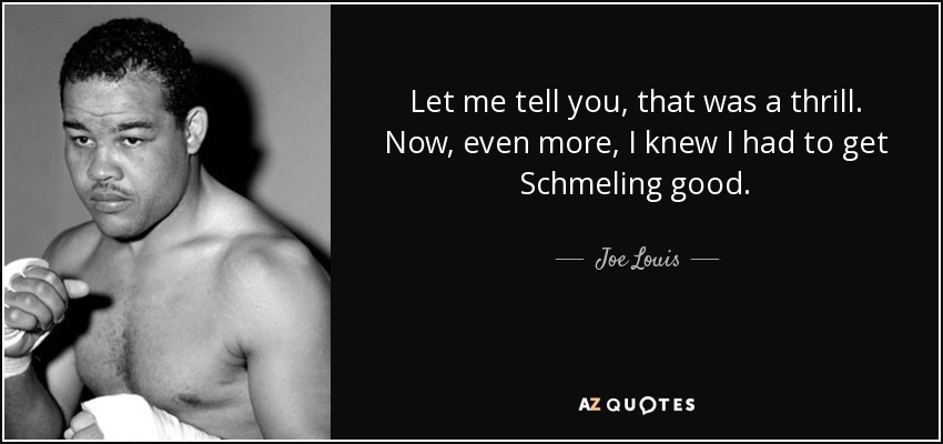 Let me tell you, that was a thrill. Now, even more, I knew I had to get Schmeling good. - Joe Louis