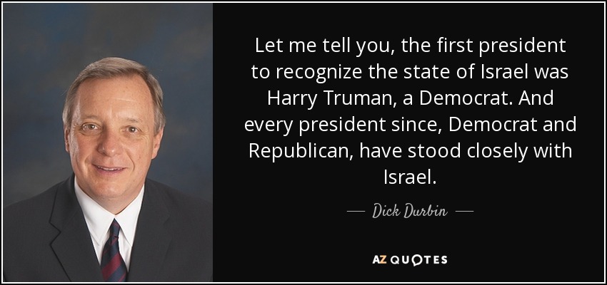 Let me tell you, the first president to recognize the state of Israel was Harry Truman, a Democrat. And every president since, Democrat and Republican, have stood closely with Israel. - Dick Durbin