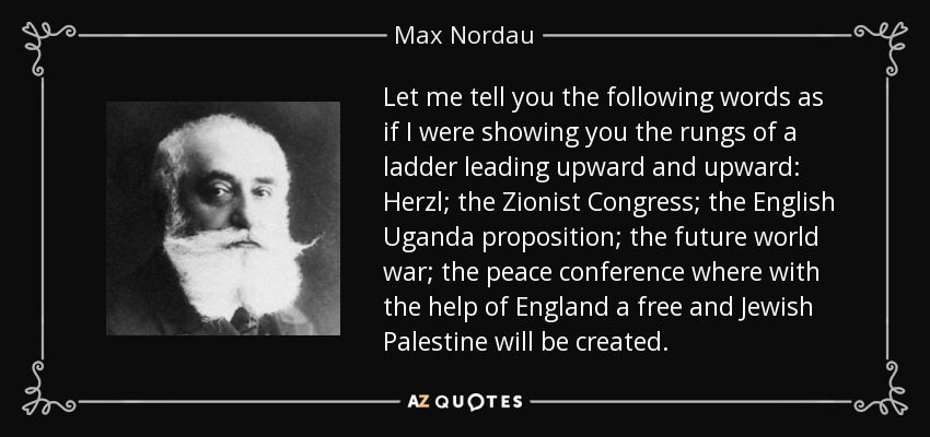 Let me tell you the following words as if I were showing you the rungs of a ladder leading upward and upward: Herzl; the Zionist Congress; the English Uganda proposition; the future world war; the peace conference where with the help of England a free and Jewish Palestine will be created. - Max Nordau