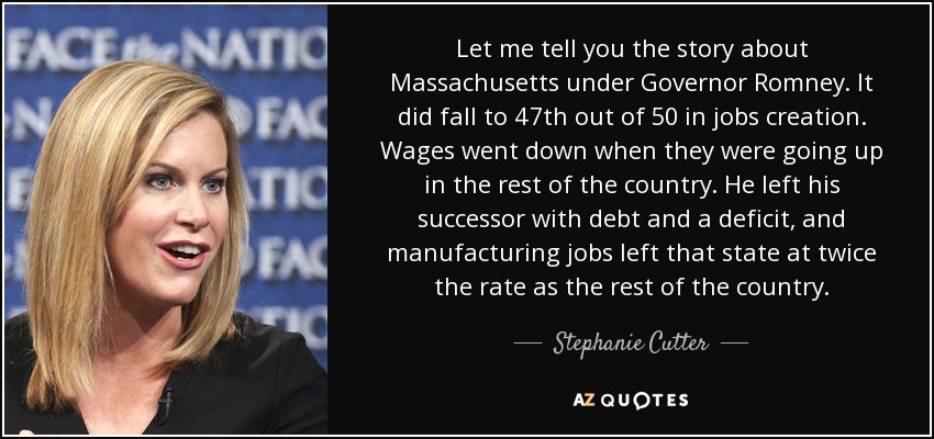 Let me tell you the story about Massachusetts under Governor Romney. It did fall to 47th out of 50 in jobs creation. Wages went down when they were going up in the rest of the country. He left his successor with debt and a deficit, and manufacturing jobs left that state at twice the rate as the rest of the country. - Stephanie Cutter