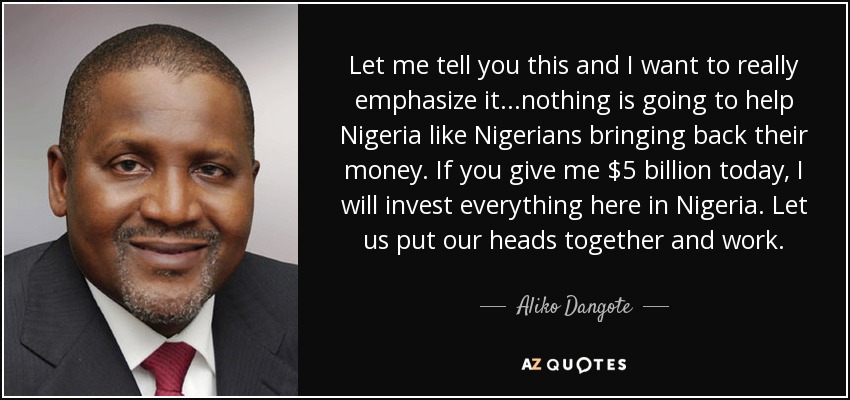 Let me tell you this and I want to really emphasize it...nothing is going to help Nigeria like Nigerians bringing back their money. If you give me $5 billion today, I will invest everything here in Nigeria. Let us put our heads together and work. - Aliko Dangote