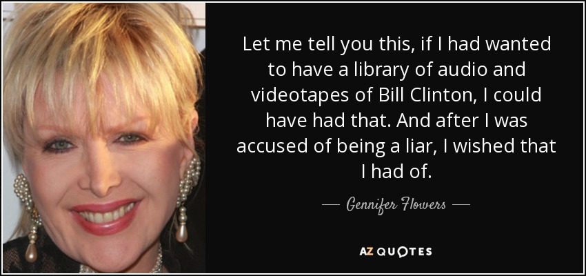 Let me tell you this, if I had wanted to have a library of audio and videotapes of Bill Clinton, I could have had that. And after I was accused of being a liar, I wished that I had of. - Gennifer Flowers