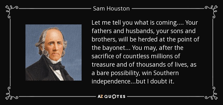 Let me tell you what is coming.... Your fathers and husbands, your sons and brothers, will be herded at the point of the bayonet... You may, after the sacrifice of countless millions of treasure and of thousands of lives, as a bare possibility, win Southern independence...but I doubt it. - Sam Houston