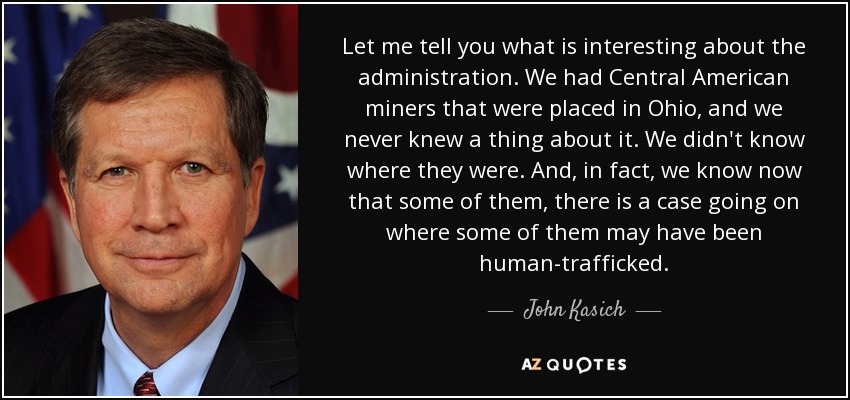 Let me tell you what is interesting about the administration. We had Central American miners that were placed in Ohio, and we never knew a thing about it. We didn't know where they were. And, in fact, we know now that some of them, there is a case going on where some of them may have been human-trafficked. - John Kasich