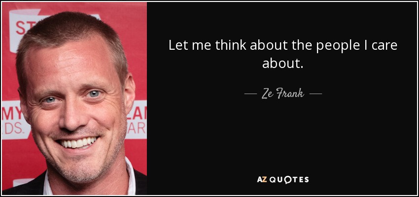 Let me think about the people I care about. - Ze Frank