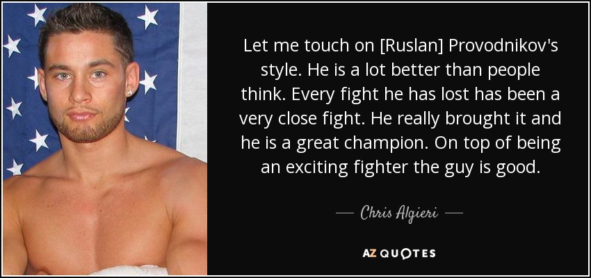 Let me touch on [Ruslan] Provodnikov's style. He is a lot better than people think. Every fight he has lost has been a very close fight. He really brought it and he is a great champion. On top of being an exciting fighter the guy is good. - Chris Algieri