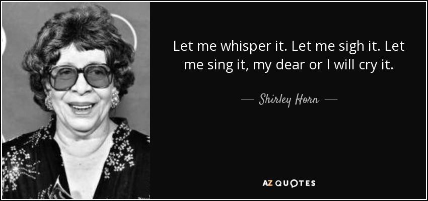Let me whisper it. Let me sigh it. Let me sing it, my dear or I will cry it. - Shirley Horn