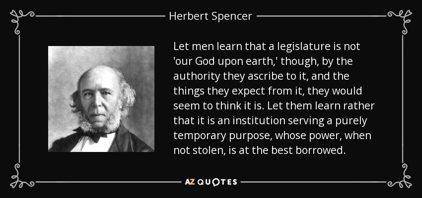 Let men learn that a legislature is not 'our God upon earth,' though, by the authority they ascribe to it, and the things they expect from it, they would seem to think it is. Let them learn rather that it is an institution serving a purely temporary purpose, whose power, when not stolen, is at the best borrowed. - Herbert Spencer