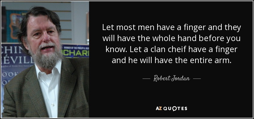 Let most men have a finger and they will have the whole hand before you know. Let a clan cheif have a finger and he will have the entire arm. - Robert Jordan