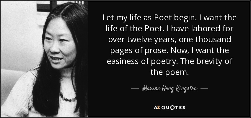 Let my life as Poet begin. I want the life of the Poet. I have labored for over twelve years, one thousand pages of prose. Now, I want the easiness of poetry. The brevity of the poem. - Maxine Hong Kingston