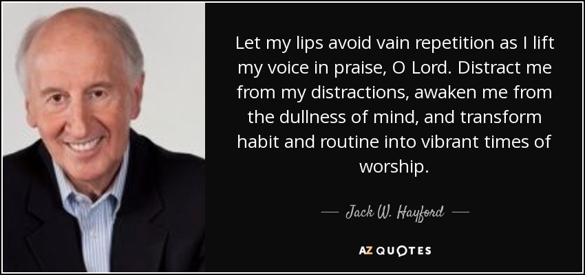 Let my lips avoid vain repetition as I lift my voice in praise, O Lord. Distract me from my distractions, awaken me from the dullness of mind, and transform habit and routine into vibrant times of worship. - Jack W. Hayford