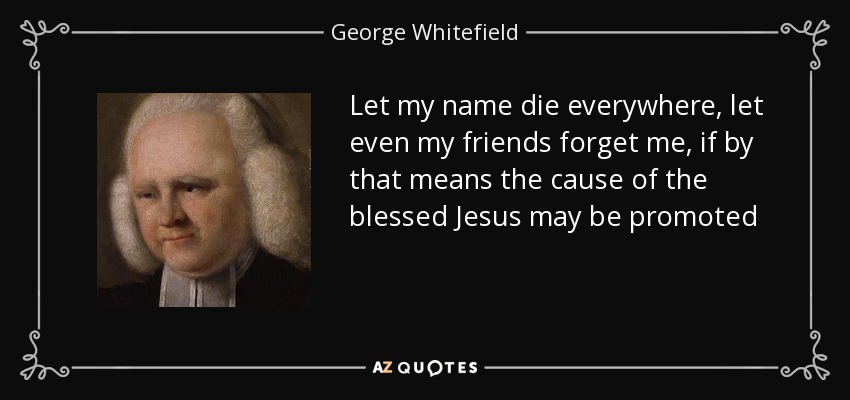 Let my name die everywhere, let even my friends forget me, if by that means the cause of the blessed Jesus may be promoted - George Whitefield