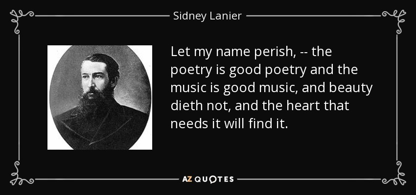 Let my name perish, -- the poetry is good poetry and the music is good music, and beauty dieth not, and the heart that needs it will find it. - Sidney Lanier